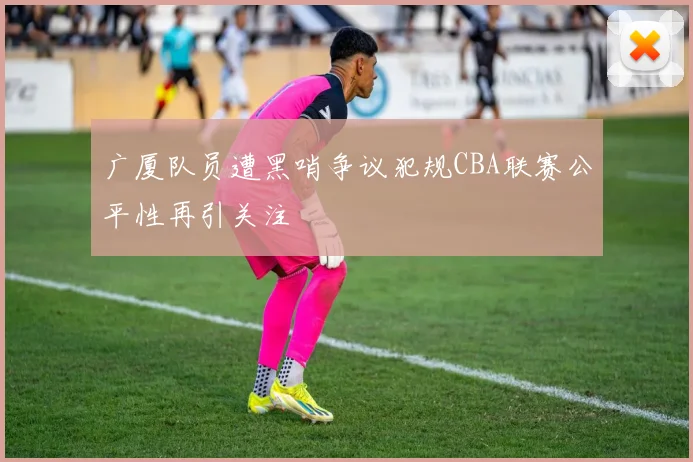 广厦队员遭黑哨争议犯规CBA联赛公平性再引关注