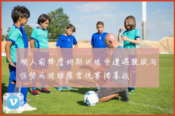湖人前锋詹姆斯训练中遭遇腹股沟伤势或将缺席常规赛揭幕战