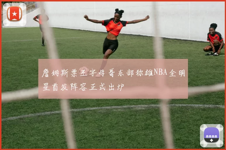 詹姆斯票王字母哥东部称雄NBA全明星首发阵容正式出炉