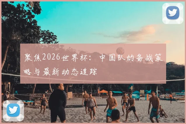 聚焦2026世界杯：中国队的备战策略与最新动态追踪