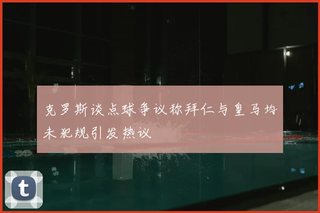 克罗斯谈点球争议称拜仁与皇马均未犯规引发热议