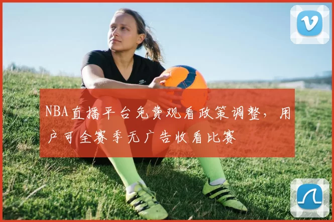 NBA直播平台免费观看政策调整，用户可全赛季无广告收看比赛