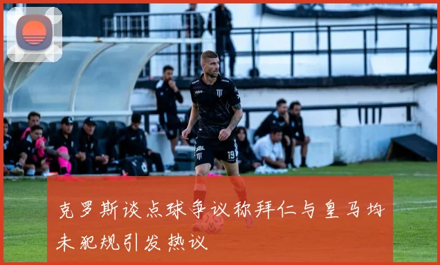 克罗斯谈点球争议称拜仁与皇马均未犯规引发热议