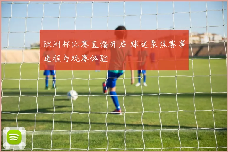 欧洲杯比赛直播开启 球迷聚焦赛事进程与观赛体验
