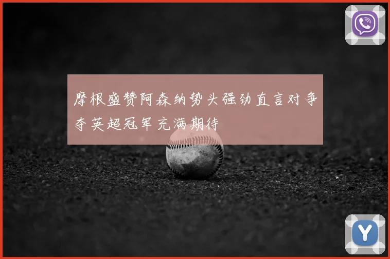 摩根盛赞阿森纳势头强劲直言对争夺英超冠军充满期待
