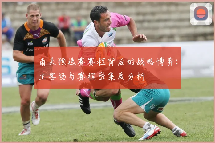 南美预选赛赛程背后的战略博弈：主客场与赛程密集度分析