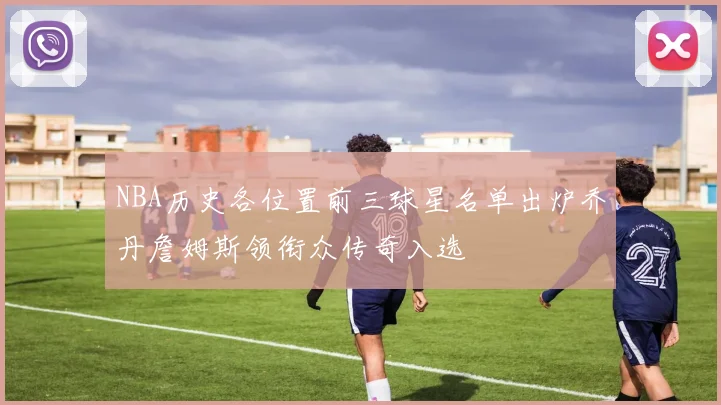 NBA历史各位置前三球星名单出炉乔丹詹姆斯领衔众传奇入选