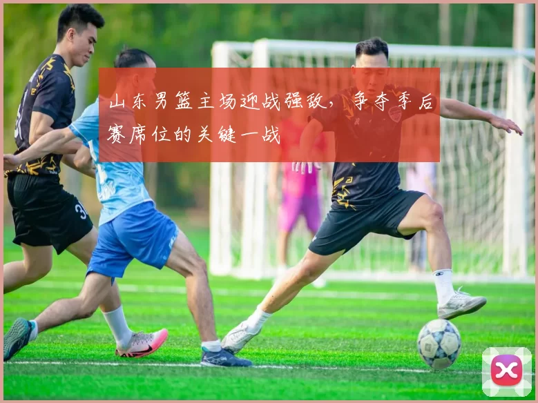 山东男篮主场迎战强敌，争夺季后赛席位的关键一战