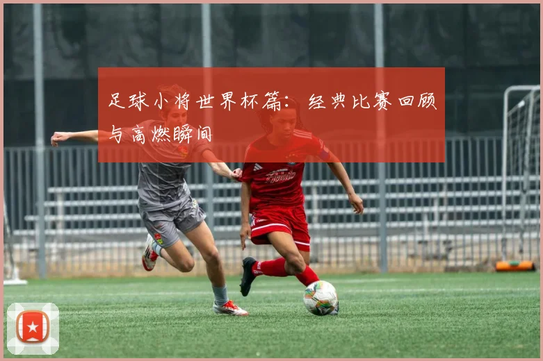 足球小将世界杯篇:经典比赛回顾与高燃瞬间