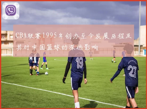 CBA联赛1995年创办至今发展历程及其对中国篮球的深远影响