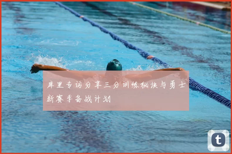 库里专访分享三分训练秘诀与勇士新赛季备战计划