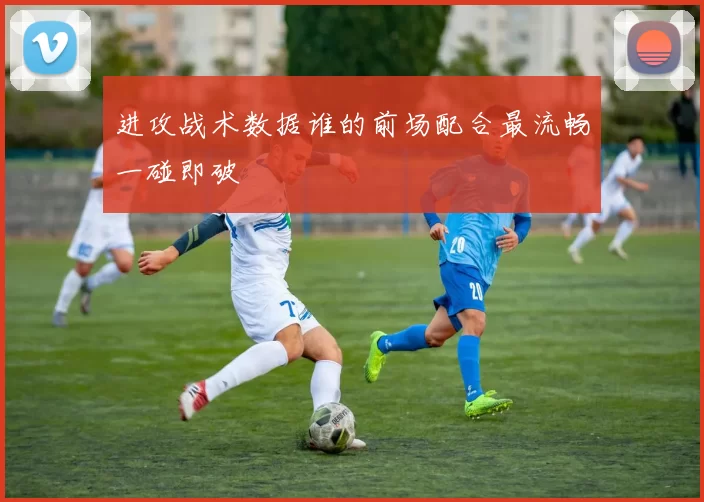 进攻战术数据谁的前场配合最流畅一碰即破