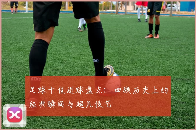 足球十佳进球盘点：回顾历史上的经典瞬间与超凡技艺