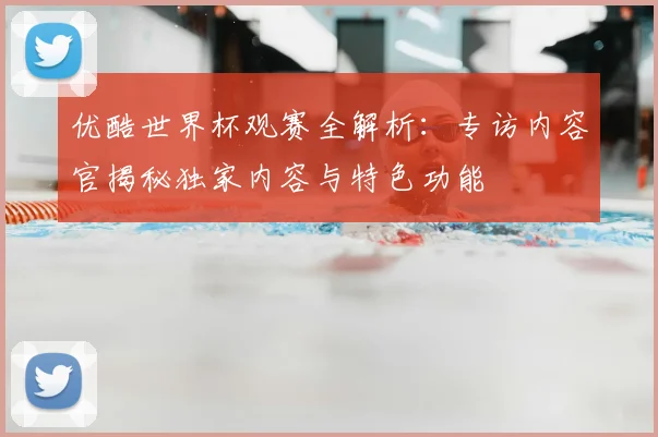 优酷世界杯观赛全解析:专访内容官揭秘独家内容与特色功能