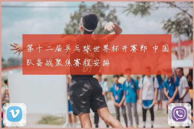 第十二届乒乓球世界杯开赛即 中国队备战聚焦赛程安排