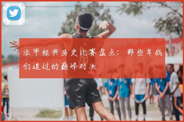 法甲经典历史比赛盘点：那些年我们追过的巅峰对决