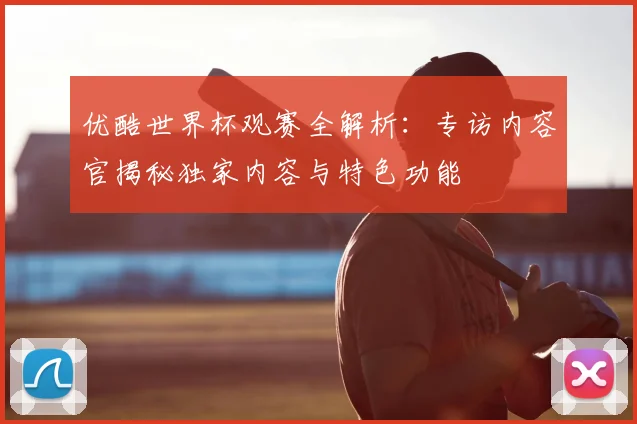 优酷世界杯观赛全解析：专访内容官揭秘独家内容与特色功能