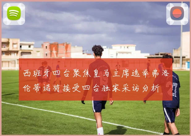 西班牙四台聚焦皇马主席选举弗洛伦蒂诺将接受四台独家采访分析
