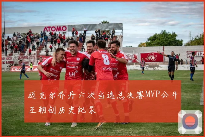 迈克尔乔丹六次当选总决赛MVP公牛王朝创历史纪录
