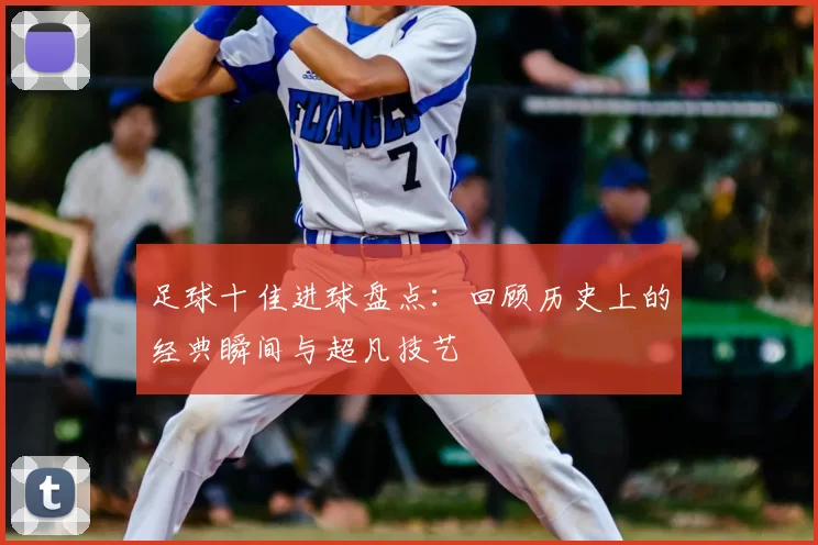 足球十佳进球盘点：回顾历史上的经典瞬间与超凡技艺