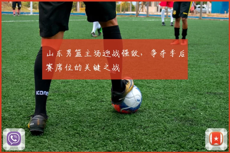 山东男篮主场迎战强敌，争夺季后赛席位的关键之战