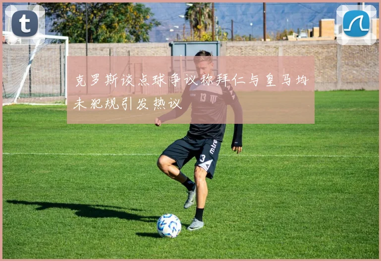 克罗斯谈点球争议称拜仁与皇马均未犯规引发热议