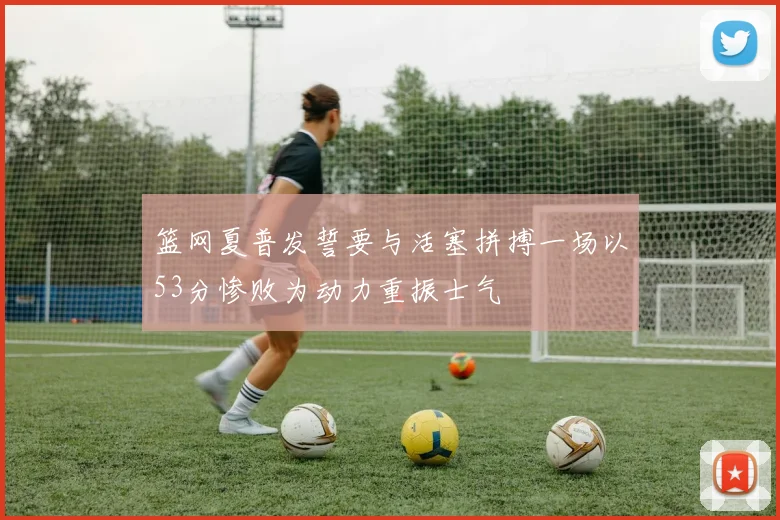 篮网夏普发誓要与活塞拼搏一场以53分惨败为动力重振士气