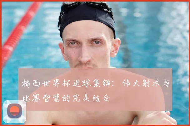 梅西世界杯进球集锦：伟大射术与比赛智慧的完美结合