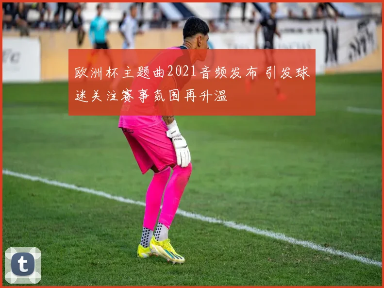 欧洲杯主题曲2021音频发布 引发球迷关注赛事氛围再升温