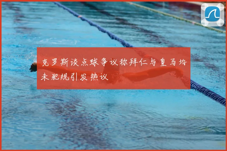 克罗斯谈点球争议称拜仁与皇马均未犯规引发热议