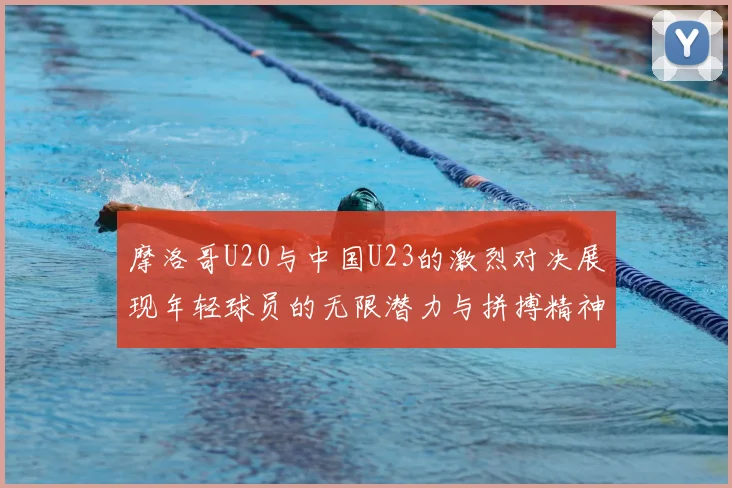 摩洛哥U20与中国U23的激烈对决展现年轻球员的无限潜力与拼搏精神