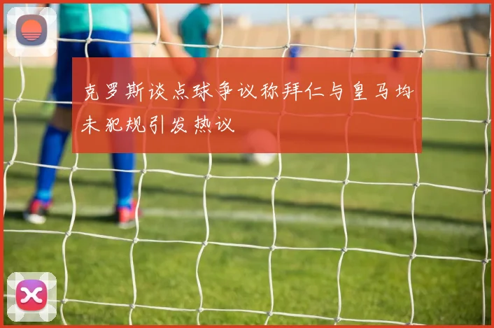 克罗斯谈点球争议称拜仁与皇马均未犯规引发热议