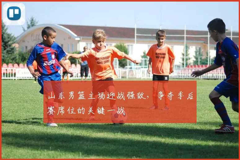 山东男篮主场迎战强敌，争夺季后赛席位的关键一战