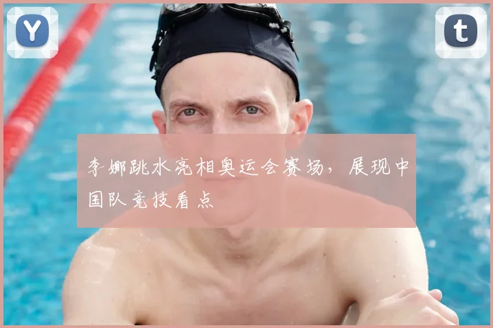 李娜跳水亮相奥运会赛场,展现中国队竞技看点