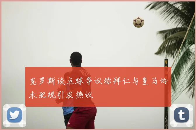 克罗斯谈点球争议称拜仁与皇马均未犯规引发热议