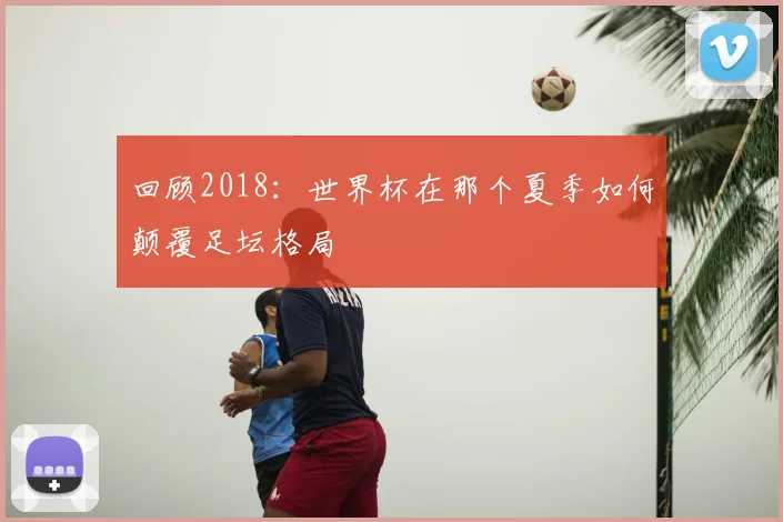 回顾2018:世界杯在那个夏季如何颠覆足坛格局