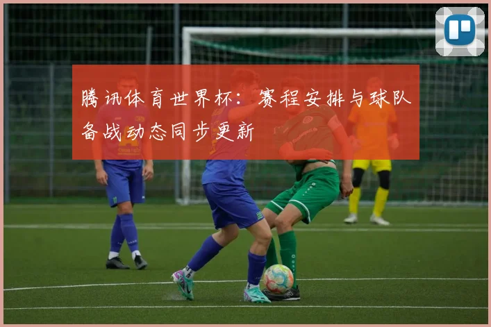 腾讯体育世界杯：赛程安排与球队备战动态同步更新