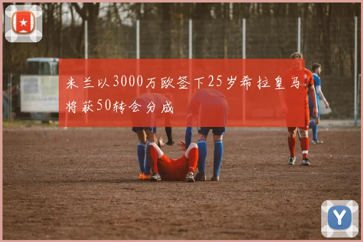 米兰以3000万欧签下25岁希拉皇马将获50转会分成