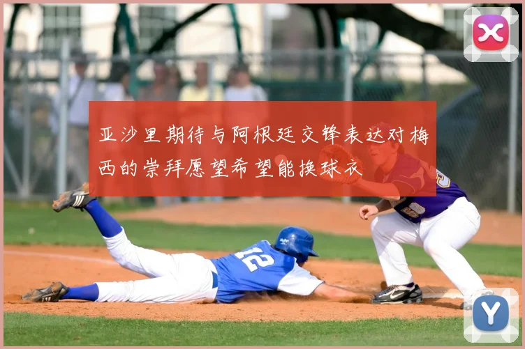 亚沙里期待与阿根廷交锋表达对梅西的崇拜愿望希望能换球衣