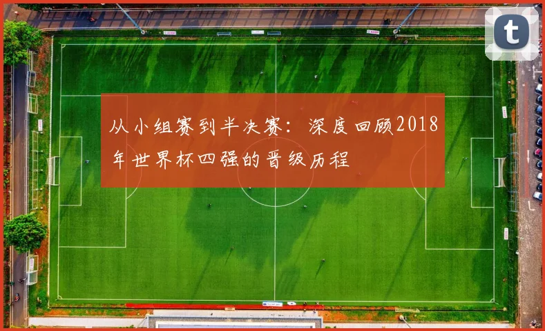 从小组赛到半决赛:深度回顾2018年世界杯四强的晋级历程