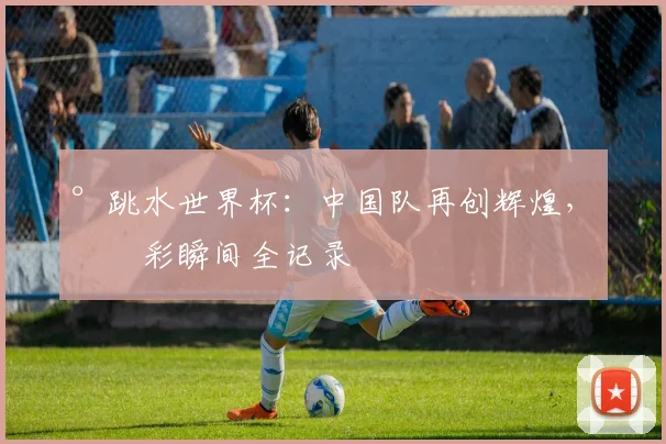 °跳水世界杯：中国队再创辉煌，精彩瞬间全记录