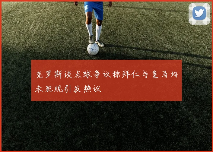 克罗斯谈点球争议称拜仁与皇马均未犯规引发热议