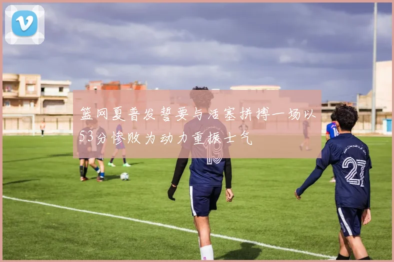 篮网夏普发誓要与活塞拼搏一场以53分惨败为动力重振士气