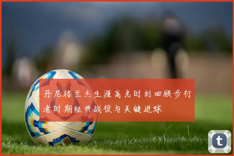 丹尼格兰杰生涯高光时刻回顾步行者时期经典战役与关键进球