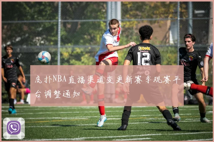虎扑NBA直播渠道变更新赛季观赛平台调整通知