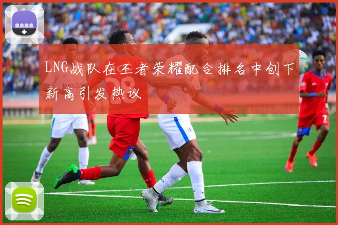 LNG战队在王者荣耀配合排名中创下新高引发热议