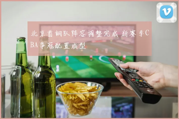 北京首钢队阵容调整完成 新赛季CBA争冠配置成型