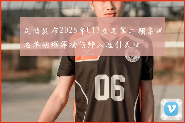 足协发布2026年U17女足第二期集训名单胡璀萍杨佰帅入选引关注