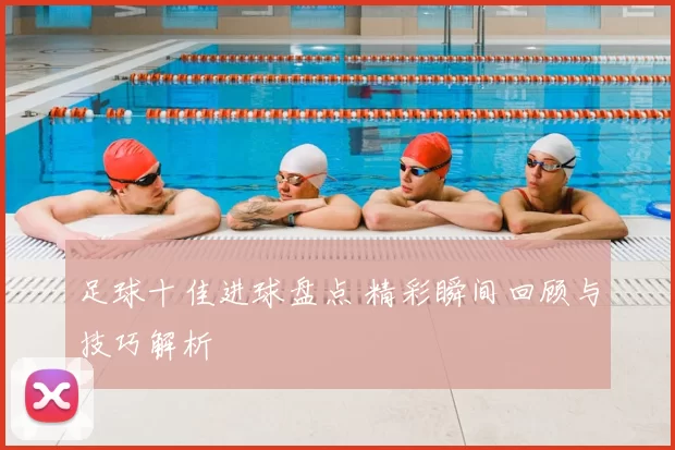 足球十佳进球盘点 精彩瞬间回顾与技巧解析