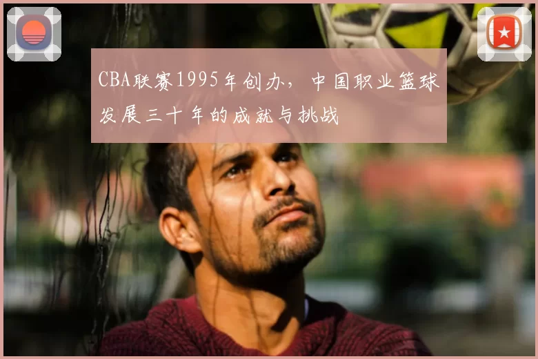 CBA联赛1995年创办，中国职业篮球发展三十年的成就与挑战